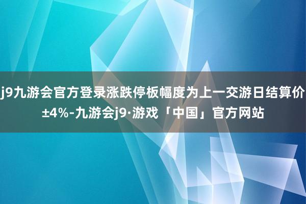 j9九游会官方登录涨跌停板幅度为上一交游日结算价±4%-九游会j9·游戏「中国」官方网站