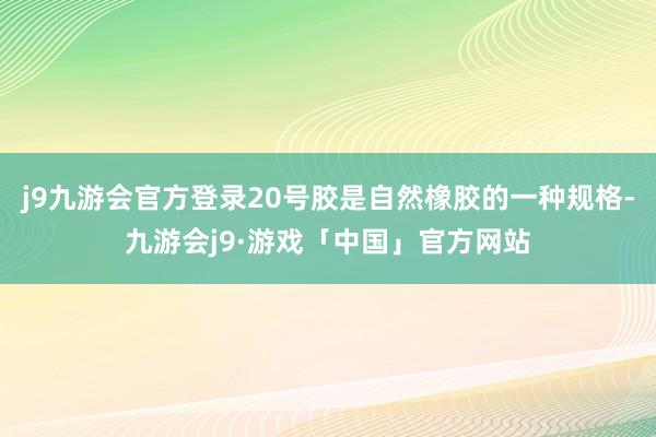 j9九游会官方登录20号胶是自然橡胶的一种规格-九游会j9·游戏「中国」官方网站