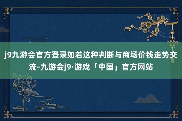 j9九游会官方登录如若这种判断与商场价钱走势交流-九游会j9·游戏「中国」官方网站