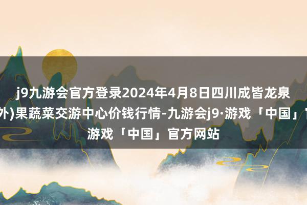 j9九游会官方登录2024年4月8日四川成皆龙泉聚和(国外)果蔬菜交游中心价钱行情-九游会j9·游戏「中国」官方网站