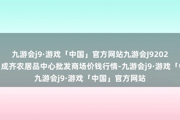 九游会j9·游戏「中国」官方网站九游会J92024年4月8日四川成齐农居品中心批发商场价钱行情-九游会j9·游戏「中国」官方网站