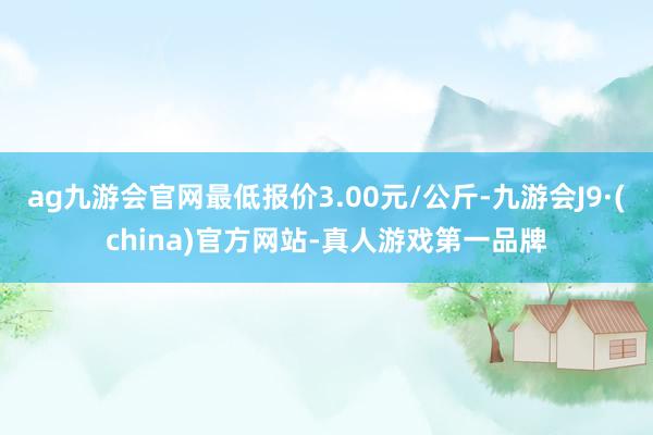 j9九游会官方登录最低报价3.00元/公斤-九游会j9·游戏「中国」官方网站