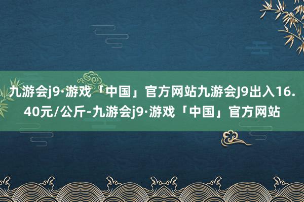 九游会j9·游戏「中国」官方网站九游会J9出入16.40元/公斤-九游会j9·游戏「中国」官方网站