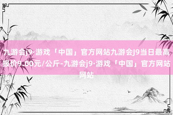 九游会j9·游戏「中国」官方网站九游会J9当日最高报价9.00元/公斤-九游会j9·游戏「中国」官方网站