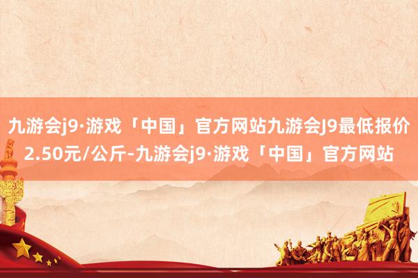 九游会j9·游戏「中国」官方网站九游会J9最低报价2.50元/公斤-九游会j9·游戏「中国」官方网站