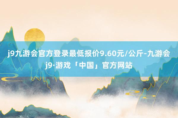 j9九游会官方登录最低报价9.60元/公斤-九游会j9·游戏「中国」官方网站