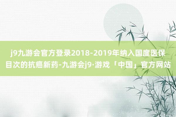 j9九游会官方登录2018-2019年纳入国度医保目次的抗癌新药-九游会j9·游戏「中国」官方网站