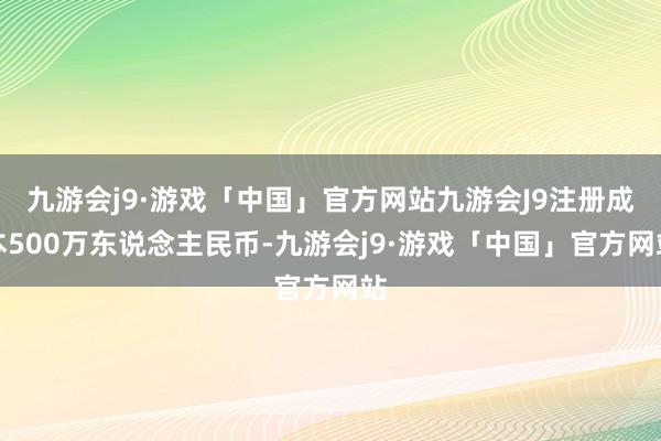 九游会j9·游戏「中国」官方网站九游会J9注册成本500万东说念主民币-九游会j9·游戏「中国」官方网站