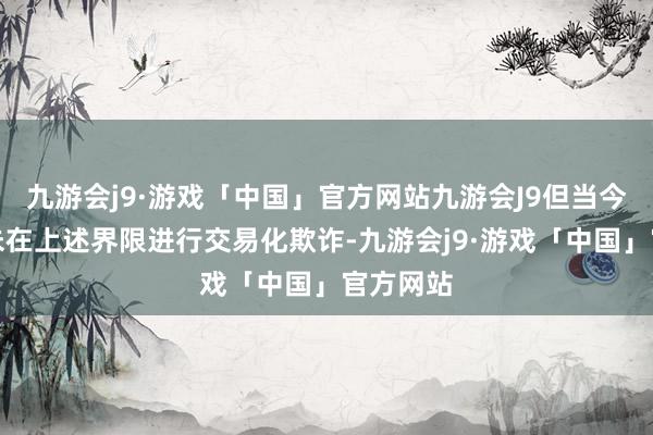 九游会j9·游戏「中国」官方网站九游会J9但当今公司尚未在上述界限进行交易化欺诈-九游会j9·游戏「中国」官方网站