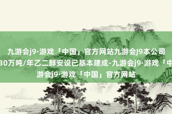 九游会j9·游戏「中国」官方网站九游会J9本公司所属内蒙新材30万吨/年乙二醇安设已基本建成-九游会j9·游戏「中国」官方网站