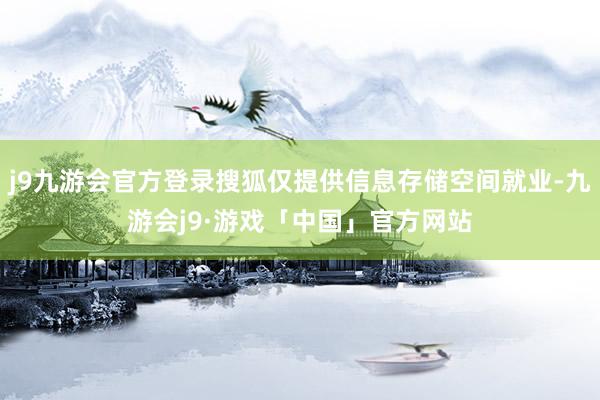 j9九游会官方登录搜狐仅提供信息存储空间就业-九游会j9·游戏「中国」官方网站