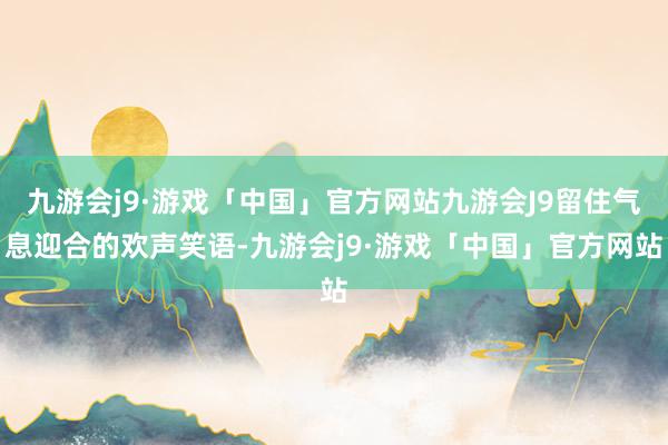 九游会j9·游戏「中国」官方网站九游会J9留住气息迎合的欢声笑语-九游会j9·游戏「中国」官方网站