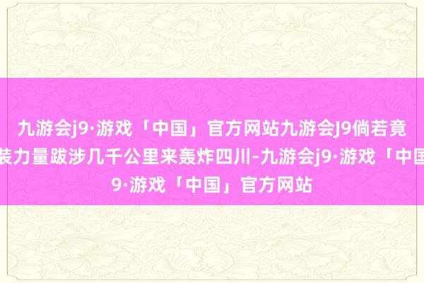 九游会j9·游戏「中国」官方网站九游会J9倘若竟然有脑怒武装力量跋涉几千公里来轰炸四川-九游会j9·游戏「中国」官方网站