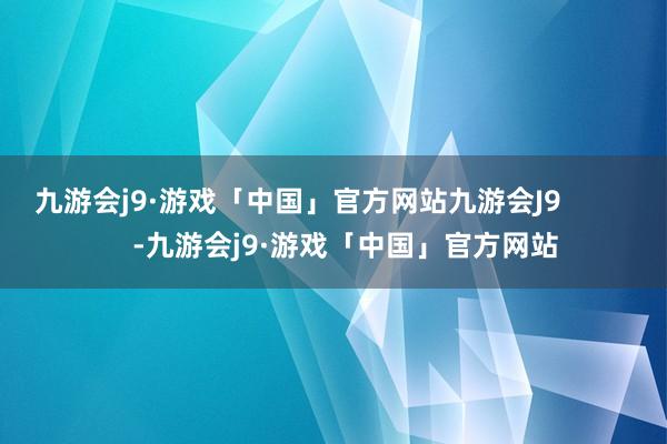 九游会j9·游戏「中国」官方网站九游会J9            -九游会j9·游戏「中国」官方网站