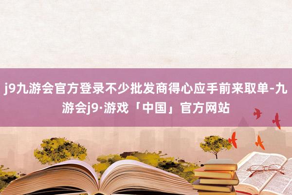 j9九游会官方登录不少批发商得心应手前来取单-九游会j9·游戏「中国」官方网站