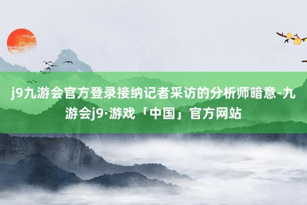 j9九游会官方登录　　接纳记者采访的分析师暗意-九游会j9·游戏「中国」官方网站