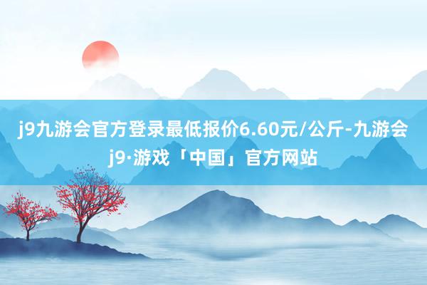 j9九游会官方登录最低报价6.60元/公斤-九游会j9·游戏「中国」官方网站