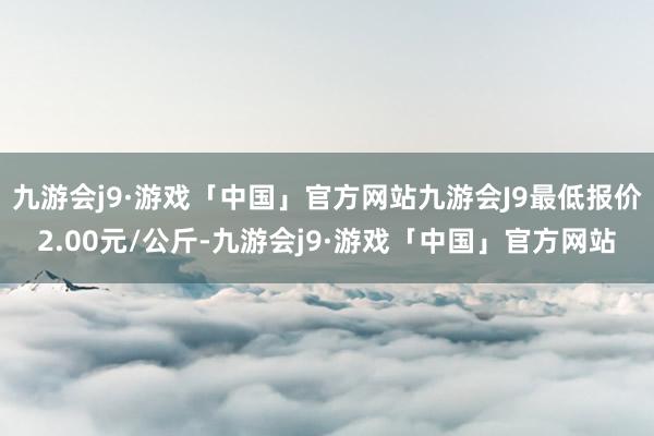 九游会j9·游戏「中国」官方网站九游会J9最低报价2.00元/公斤-九游会j9·游戏「中国」官方网站