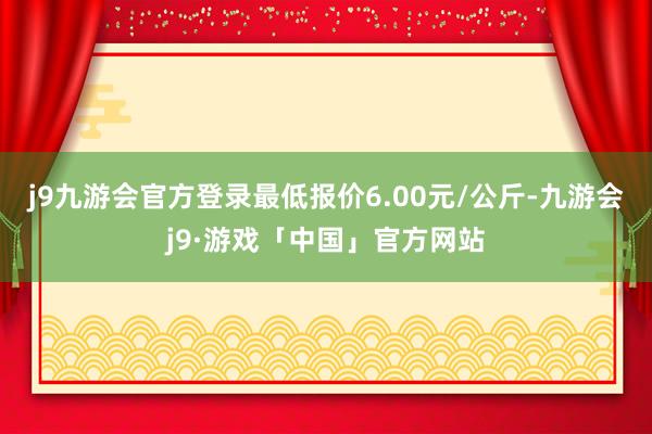 j9九游会官方登录最低报价6.00元/公斤-九游会j9·游戏「中国」官方网站