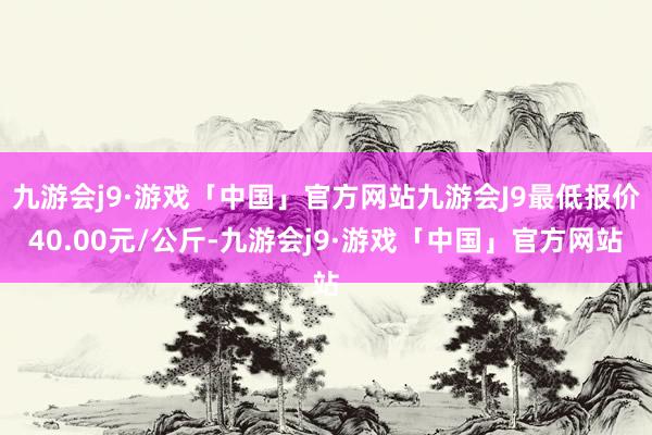 九游会j9·游戏「中国」官方网站九游会J9最低报价40.00元/公斤-九游会j9·游戏「中国」官方网站