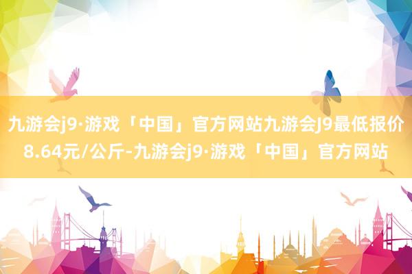 九游会j9·游戏「中国」官方网站九游会J9最低报价8.64元/公斤-九游会j9·游戏「中国」官方网站