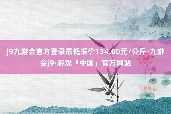 j9九游会官方登录最低报价134.00元/公斤-九游会j9·游戏「中国」官方网站