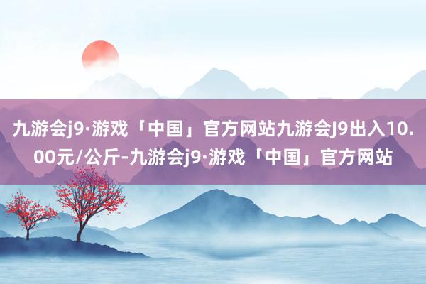 九游会j9·游戏「中国」官方网站九游会J9出入10.00元/公斤-九游会j9·游戏「中国」官方网站