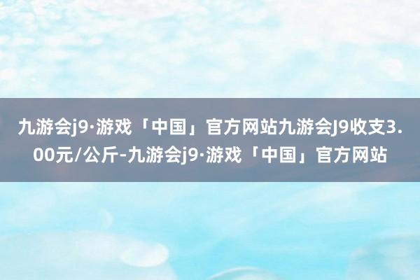 九游会j9·游戏「中国」官方网站九游会J9收支3.00元/公斤-九游会j9·游戏「中国」官方网站