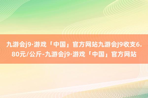 九游会j9·游戏「中国」官方网站九游会J9收支6.80元/公斤-九游会j9·游戏「中国」官方网站