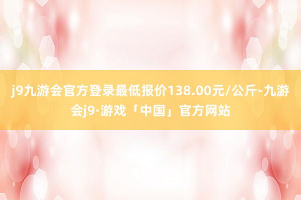 j9九游会官方登录最低报价138.00元/公斤-九游会j9·游戏「中国」官方网站