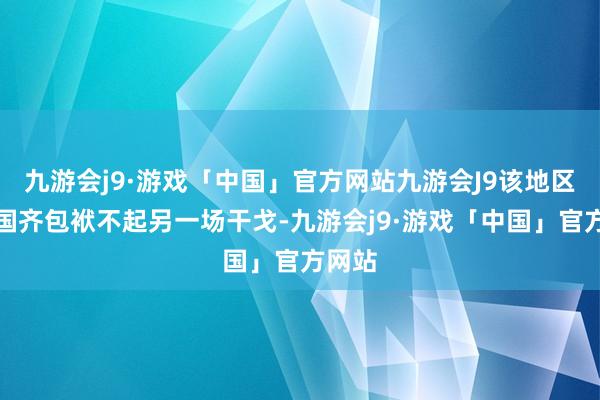 九游会j9·游戏「中国」官方网站九游会J9该地区和全国齐包袱不起另一场干戈-九游会j9·游戏「中国」官方网站