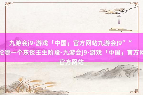 九游会j9·游戏「中国」官方网站九游会J9”“ 无论哪一个东谈主生阶段-九游会j9·游戏「中国」官方网站