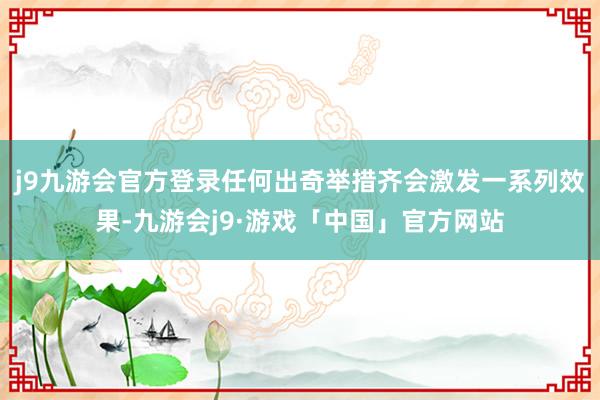 j9九游会官方登录任何出奇举措齐会激发一系列效果-九游会j9·游戏「中国」官方网站