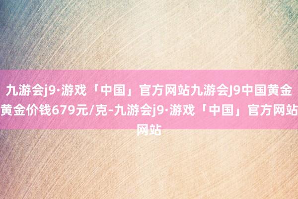 九游会j9·游戏「中国」官方网站九游会J9中国黄金黄金价钱679元/克-九游会j9·游戏「中国」官方网站