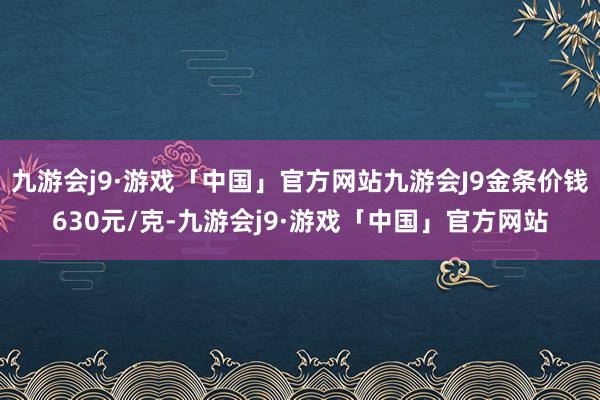 九游会j9·游戏「中国」官方网站九游会J9金条价钱630元/克-九游会j9·游戏「中国」官方网站