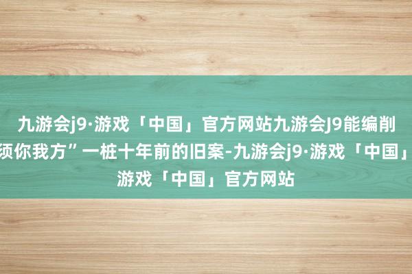 九游会j9·游戏「中国」官方网站九游会J9能编削气运的只须你我方”一桩十年前的旧案-九游会j9·游戏「中国」官方网站