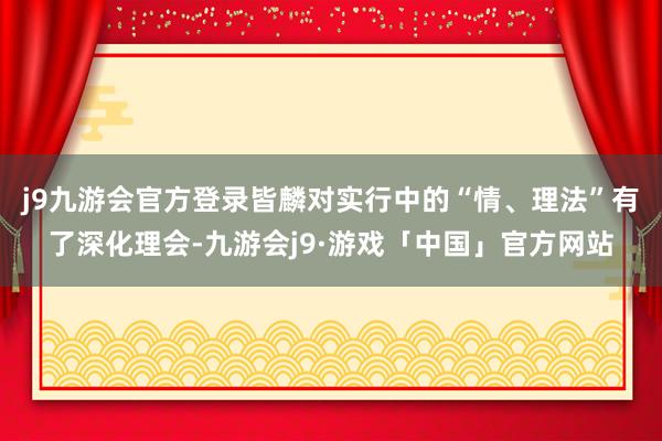 j9九游会官方登录皆麟对实行中的“情、理法”有了深化理会-九游会j9·游戏「中国」官方网站