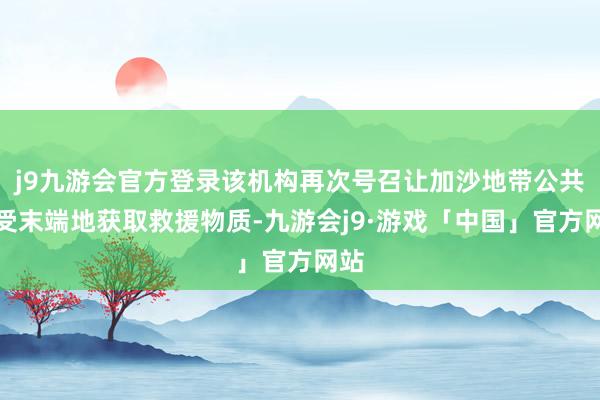 j9九游会官方登录该机构再次号召让加沙地带公共不受末端地获取救援物质-九游会j9·游戏「中国」官方网站