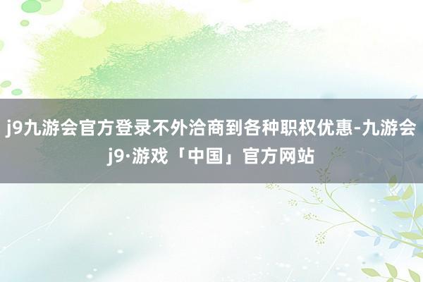 j9九游会官方登录不外洽商到各种职权优惠-九游会j9·游戏「中国」官方网站