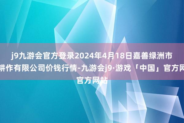 j9九游会官方登录2024年4月18日嘉善绿洲市集耕作有限公司价钱行情-九游会j9·游戏「中国」官方网站