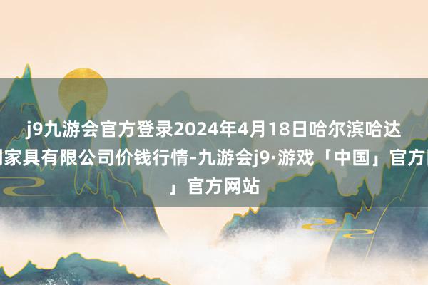 j9九游会官方登录2024年4月18日哈尔滨哈达农副家具有限公司价钱行情-九游会j9·游戏「中国」官方网站