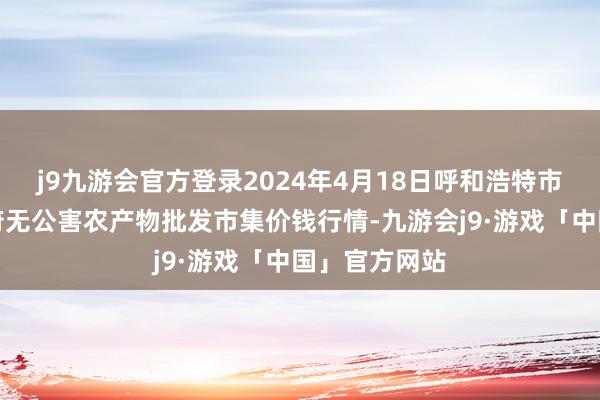 j9九游会官方登录2024年4月18日呼和浩特市好意思通首府无公害农产物批发市集价钱行情-九游会j9·游戏「中国」官方网站