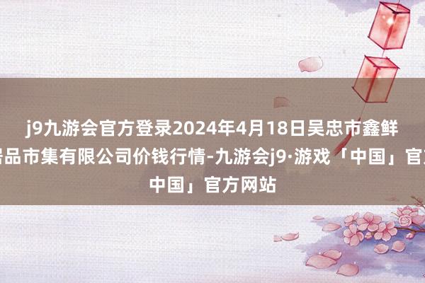 j9九游会官方登录2024年4月18日吴忠市鑫鲜农副居品市集有限公司价钱行情-九游会j9·游戏「中国」官方网站