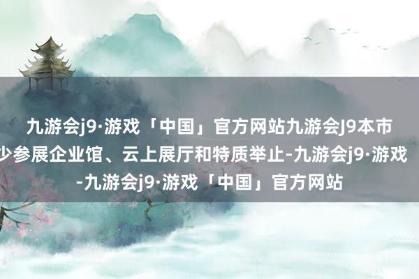 九游会j9·游戏「中国」官方网站九游会J9本市参与天津馆、稀少参展企业馆、云上展厅和特质举止-九游会j9·游戏「中国」官方网站