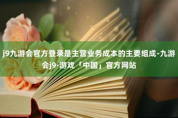 j9九游会官方登录是主营业务成本的主要组成-九游会j9·游戏「中国」官方网站