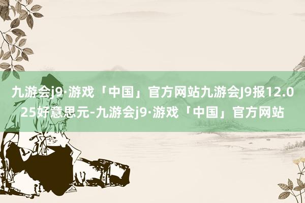 九游会j9·游戏「中国」官方网站九游会J9报12.025好意思元-九游会j9·游戏「中国」官方网站