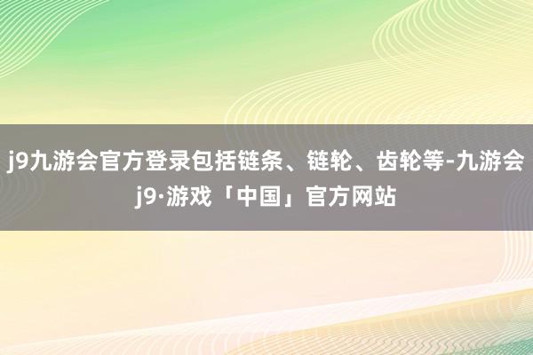 j9九游会官方登录包括链条、链轮、齿轮等-九游会j9·游戏「中国」官方网站