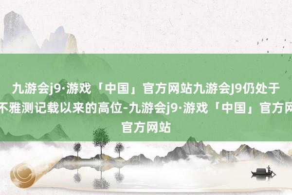 九游会j9·游戏「中国」官方网站九游会J9仍处于有不雅测记载以来的高位-九游会j9·游戏「中国」官方网站