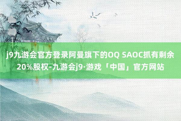 j9九游会官方登录阿曼旗下的OQ SAOC抓有剩余20%股权-九游会j9·游戏「中国」官方网站