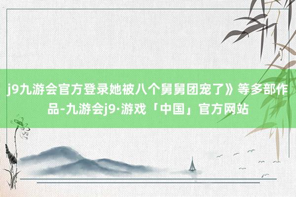 j9九游会官方登录她被八个舅舅团宠了》等多部作品-九游会j9·游戏「中国」官方网站